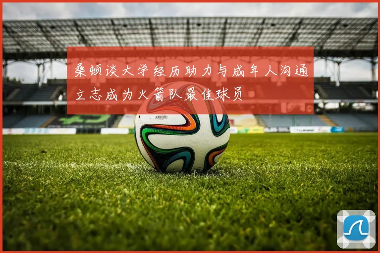 桑顿谈大学经历助力与成年人沟通立志成为火箭队最佳球员