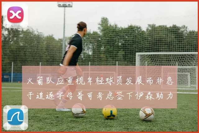 火箭队应重视年轻球员发展而非急于追逐字母哥可考虑签下伊森助力成长