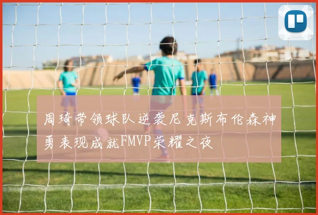 周琦带领球队逆袭尼克斯布伦森神勇表现成就FMVP荣耀之夜