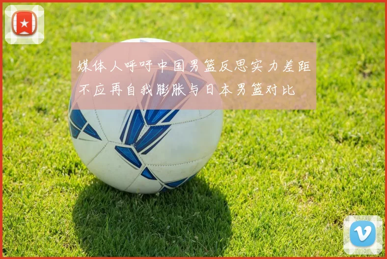 媒体人呼吁中国男篮反思实力差距不应再自我膨胀与日本男篮对比