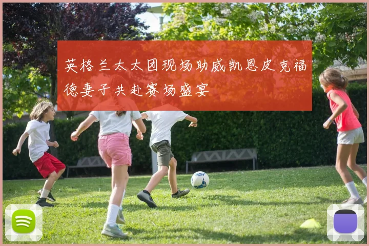 英格兰太太团现场助威凯恩皮克福德妻子共赴赛场盛宴