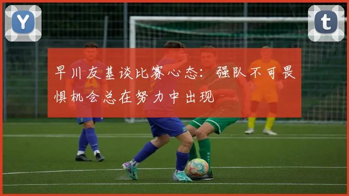 早川友基谈比赛心态：强队不可畏惧机会总在努力中出现
