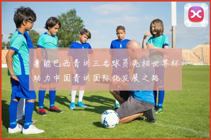 鲁能巴西青训三名球员亮相世界杯助力中国青训国际化发展之路