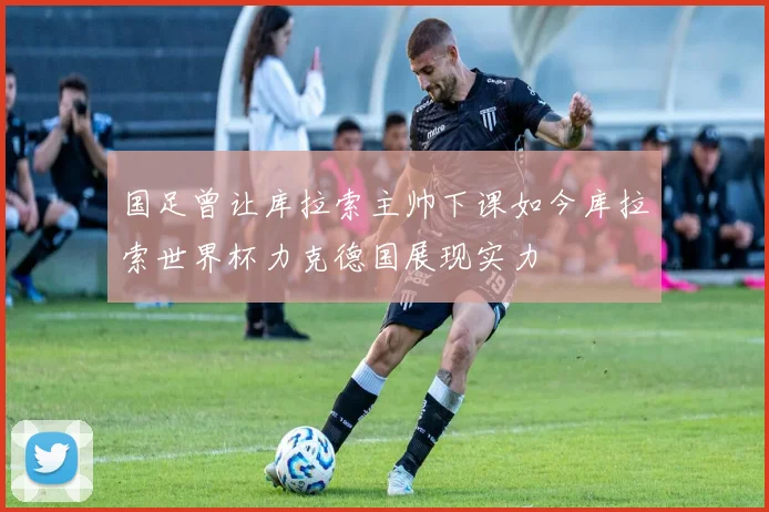 国足曾让库拉索主帅下课如今库拉索世界杯力克德国展现实力
