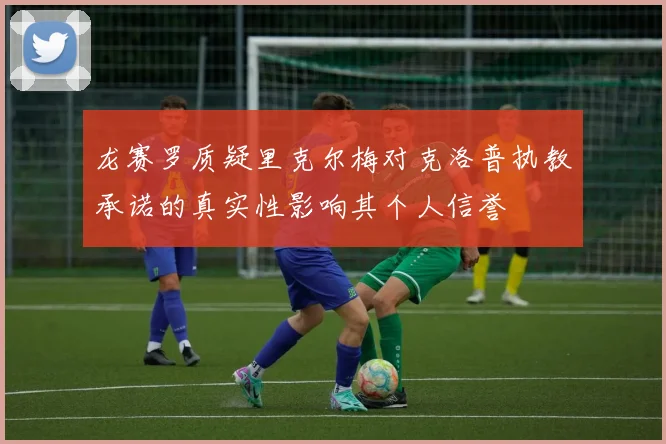 龙赛罗质疑里克尔梅对克洛普执教承诺的真实性影响其个人信誉