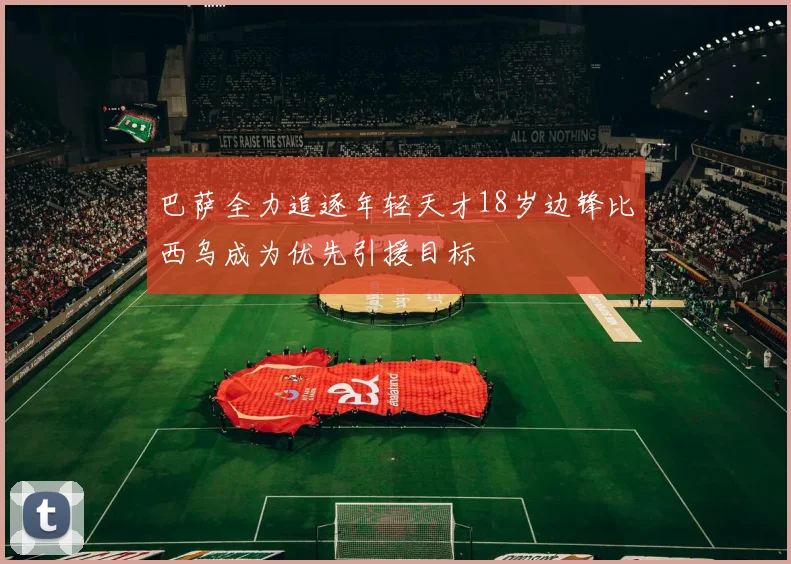巴萨全力追逐年轻天才18岁边锋比西乌成为优先引援目标