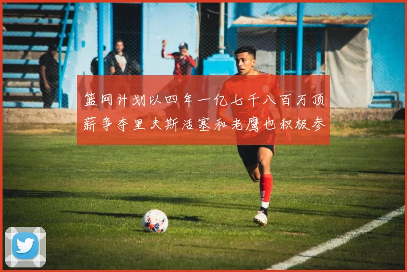 篮网计划以四年一亿七千八百万顶薪争夺里夫斯活塞和老鹰也积极参与竞标