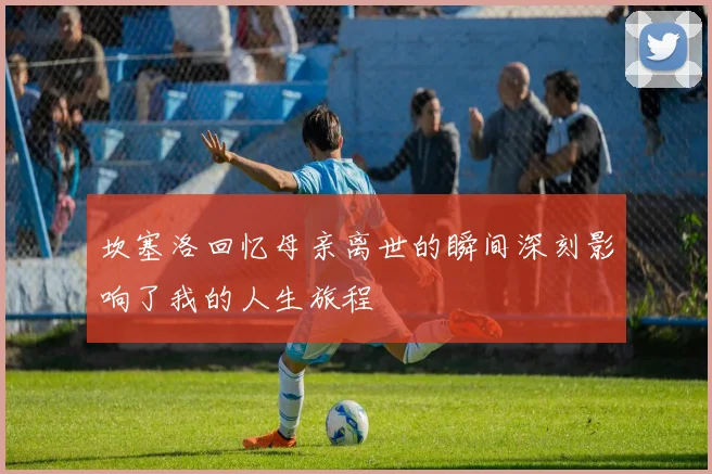 坎塞洛回忆母亲离世的瞬间深刻影响了我的人生旅程