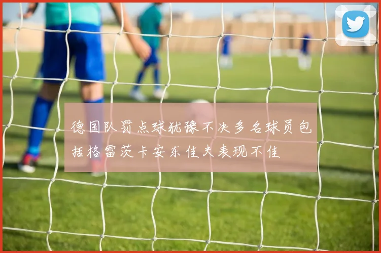 德国队罚点球犹豫不决多名球员包括格雷茨卡安东佳夫表现不佳