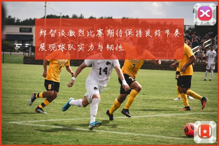 郑智谈激烈比赛期待保持良好节奏展现球队实力与韧性